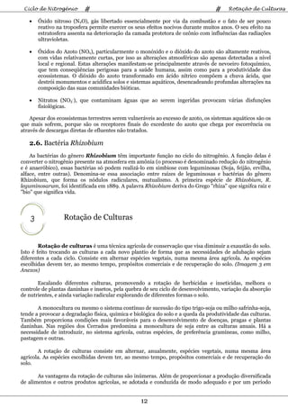 Ciclo de Nitrogênio       #                                                      #     Rotação de Culturas

   •    Óxido nitroso (N2O), gás libertado essencialmente por via da combustão e o fato de ser pouco
        reativo na troposfera permite exercer os seus efeitos nocivos durante muitos anos. O seu efeito na
        estratosfera assenta na deterioração da camada protetora de ozônio com influências das radiações
        ultravioletas.

   •    Óxidos do Azoto (NOx), particularmente o monóxido e o dióxido do azoto são altamente reativos,
        com vidas relativamente curtas, por isso as alterações atmosféricas são apenas detectadas a nível
        local e regional. Estas alterações manifestam-se principalmente através de nevoeiro fotoquímico,
        que tem conseqüências perigosas para a saúde humana, assim como para a produtividade dos
        ecossistemas. O dióxido do azoto transformado em ácido nítrico compõem a chuva ácida, que
        destrói monumentos e acidifica solos e sistemas aquáticos, desencadeando profundas alterações na
        composição das suas comunidades bióticas.

   •    Nitratos (NO3-), que contaminam águas que ao serem ingeridas provocam várias disfunções
        fisiológicas.

    Apesar dos ecossistemas terrestres serem vulneráveis ao excesso de azoto, os sistemas aquáticos são os
que mais sofrem, porque são os receptores finais do excedente do azoto que chega por escorrência ou
através de descargas diretas de efluentes não tratados.

   2.6. Bactéria Rhizobium
    As bactérias do gênero Rhizobium têm importante função no ciclo do nitrogênio. A função delas é
converter o nitrogênio presente na atmosfera em amônia (o processo é denominado redução do nitrogênio
e é anaeróbico), essas bactérias só podem realizá-lo em simbiose com leguminosas (Soja, feijão, ervilha,
alface, entre outras). Denomina-se essa associação entre raízes de leguminosas e bactérias do gênero
Rhizobium, que forma os nódulos radiculares, mutualismo. A primeira espécie de Rhizobium, R.
leguminosarum, foi identificada em 1889. A palavra Rhizobium deriva do Grego "rhíza" que signifca raíz e
"bio" que significa vida.




    3             Rotação de Culturas


        Rotação de culturas é uma técnica agrícola de conservação que visa diminuir a exaustão do solo.
Isto é feito trocando as culturas a cada novo plantio de forma que as necessidades de adubação sejam
diferentes a cada ciclo. Consiste em alternar espécies vegetais, numa mesma área agrícola. As espécies
escolhidas devem ter, ao mesmo tempo, propósitos comerciais e de recuperação do solo. (Imagem 3 em
Anexos)

       Escalando diferentes culturas, promovendo a rotação de herbicidas e inseticidas, melhora o
controle de plantas daninhas e insetos, pela quebra de seu ciclo de desenvolvimento, variação da absorção
de nutrientes, e ainda variação radicular explorando de diferentes formas o solo.

       A monocultura ou mesmo o sistema contínuo de sucessão do tipo trigo-soja ou milho safrinha-soja,
tende a provocar a degradação física, química e biológica do solo e a queda da produtividade das culturas.
Também proporciona condições mais favoráveis para o desenvolvimento de doenças, pragas e plantas
daninhas. Nas regiões dos Cerrados predomina a monocultura de soja entre as culturas anuais. Há a
necessidade de introduzir, no sistema agrícola, outras espécies, de preferência gramíneas, como milho,
pastagem e outras.

       A rotação de culturas consiste em alternar, anualmente, espécies vegetais, numa mesma área
agrícola. As espécies escolhidas devem ter, ao mesmo tempo, propósitos comerciais e de recuperação do
solo.

       As vantagens da rotação de culturas são inúmeras. Além de proporcionar a produção diversificada
de alimentos e outros produtos agrícolas, se adotada e conduzida de modo adequado e por um período


                                                   12
 