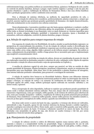 #     Rotação de Culturas

suficientemente longo, essa prática melhora as características físicas, químicas e biológicas do solo; auxilia
no controle de plantas daninhas, doenças e pragas; repõe matéria orgânica e protege o solo da ação dos
agentes climáticos e ajuda a viabilização do Sistema de Semeadura Direta e dos seus efeitos benéficos
sobre a produção agropecuária e sobre o ambiente como um todo.

       Para a obtenção de máxima eficiência, na melhoria da capacidade produtiva do solo, o
planejamento da rotação de culturas deve considerar, preferencialmente, plantas comerciais e, sempre que
possível, associar espécies que produzam grandes quantidades de biomassa e de rápido desenvolvimento,
cultivadas isoladamente ou em consórcio com culturas comerciais.

         Nesse planejamento, é necessário considerar que não basta apenas estabelecer e conduzir a melhor
seqüência de culturas, dispondo-as nas diferentes glebas da propriedade. É necessário que o agricultor
utilize todas as demais tecnologias à sua disposição, entre as quais destacam-se: técnicas específicas para
controle de erosão; calagem, adubação; qualidade e tratamento de sementes, época e densidade de
semeadura, cultivares adaptadas, controle de plantas daninhas, pragas e doenças.

3.1. Seleção de espécies para compor esquemas de rotação
        Um esquema de rotação deve ter flexibilidade, de modo a atender as particularidades regionais e as
perspectivas de comercialização dos produtos. O uso da rotação de culturas conduz à diversificação das
atividades na propriedade, possibilitando estabelecer esquemas que envolvam apenas culturas anuais, tais
como: soja, milho, arroz, sorgo, algodão, feijão e girassol, ou de culturas anuais e pastagem. Em ambos os
casos, o planejamento da propriedade a médio e longo prazos faz-se necessário para que a implementação
seja exeqüível e economicamente viável.

       As espécies vegetais envolvidas na rotação de cultura, devem ser consideradas do ponto de vista de
sua exploração comercial ou destinadas somente à cobertura do solo e adubação verde. Opções de espécies
para sucessão e rotação de cultura envolvendo a soja são apresentadas no Capítulo 3.

       A escolha da cobertura vegetal do solo deve, sempre que possível, ser feita no sentido de obter
grande quantidade de biomassa. Plantas forrageiras, gramíneas e leguminosas, anuais ou semiperenes são
apropriadas para essa finalidade. Além disso, deve se dar preferência a plantas fixadoras de nitrogênio,
com sistema radicular profundo e abundante, para promover a reciclagem de nutrientes.

       A seleção de espécies deve basear-se na diversidade botânica. Plantas com diferentes sistemas
radiculares, hábitos de crescimento e exigências nutricionais podem ter efeito na interrupção dos ciclos de
pragas e doenças, na redução de custos e no aumento do rendimento da cultura principal (soja). As
principais opções são milho, sorgo, milheto (principal espécie cultivada em sucessão: safrinha) e, em
menor escala, o girassol.

        Para a recuperação de solos degradados, indicam-se espécies que produzam grande quantidade de
massa verde e tenham abundante sistema radicular. Para isso, lançar mão de consorciação de culturas
comerciais e leguminosas, como por exemplo, milho-guandu, ou de mistura de culturas para cobertura do
solo, como por exemplo, braquiária + milheto, e seqüências de culturas de grande potencial para produção
de biomassa. Para estabelecer o consórcio milho-guandu, semear milho precoce em setembro-outubro e,
cerca de 30 dias após a emergência do milho, semear o guandu nas entrelinhas do milho.

       Em áreas onde ocorre o cancro da haste da soja, o guandu e o tremoço não devem ser cultivados,
antecedendo a soja. O guandu, apesar de não mostrar sintomas da doença durante o estádio vegetativo,
reproduz o patógeno nos restos de cultivo. Desse modo, após o consórcio milho-guandu, usar uma cultivar
de soja resistente ao cancro da haste. O tremoço é altamente suscetível ao cancro da haste. Em áreas
infestadas com nematóides de galhas da soja, não devem ser usados tremoço e lab lab, por serem
hospedeiros e fonte de inóculo desse patógeno.

3.2. Planejamento da propriedade
      A rotação de culturas envolve o cultivo de diferentes espécies numa mesma safra e, portanto,
aumenta o número e a complexidade tarefas na propriedade. Exige o planejamento do uso do solo
segundo princípios básicos, onde deve ser considerada a aptidão agrícola de cada gleba, o milho, o feijão ,


                                                    13
 