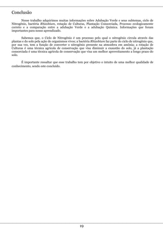 Conclusão
       Nesse trabalho adquirimos muitas informações sobre Adubação Verde e seus subtemas, ciclo de
Nitrogênio, bactéria Rhizobium, rotação de Culturas, Plantação Consorciada, Processo ecologicamente
correto e a comparação entre a adubação Verde e a adubação Química. Informações que foram
importantes para nosso aprendizado.

       Sabemos que, o Ciclo de Nitrogênio é um processo pelo qual o nitrogênio circula através das
plantas e do solo pela ação de organismos vivos; a bactéria Rhizobium faz parte do ciclo de nitrogênio que,
por sua vez, tem a função de converter o nitrogênio presente na atmosfera em amônia; a rotação de
Culturas é uma técnica agrícola de conservação que visa diminuir a exaustão do solo, já a plantação
consorciada é uma técnica agrícola de conservação que visa um melhor aproveitamento a longo prazo do
solo.

      É importante ressaltar que esse trabalho tem por objetivo o intuito de uma melhor qualidade de
conhecimento, sendo este concluído.




                                                   19
 