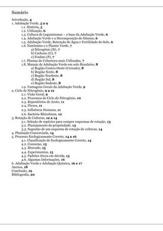 Sumário
Introdução, 4
1. Adubação Verde, 5 a 9
       1.1. História, 5
       1.2. Utilização, 6
       1.3. Cultura de Legumisonas – a base da Adubação Verde, 6
       1.4. Adubação Verde e a Decomposição do Húmus, 6
       1.5. Adubação Verde, Retenção de Água e Fertilidade do Solo, 6
       1.6. Nutrientes e o Plantio Verde, 7
               a) Nitrogênio (N), 7
               b) Carbono (C), 7
               c) Fosfato (P), 7
       1.7. Plantas de Cobertura mais Utilizadas, 7
       1.8. Manejo de Adubação Verde em solo Brasileiro, 8
               a) Região Centro-Oeste (Cerrado), 8
               b) Região Norte, 8
               c) Região Nordeste, 8
               d) Região Sul, 8
               e) Região Sudeste, 8
       1.9. Vantagens Gerais da Adubação Verde, 9
2. Ciclo de Nitrogênio, 9 a 12
       2.1. Visão Geral, 9
       2.2. Processos do Ciclo do Nitrogênio, 10
       2.3. Repositórios de Azoto, 11
       2.4. Fluxos, 11
       2.5. Influência Humana, 11
       2.6. Bactéria Rhizobium, 12
3. Rotação de Culturas, 12 a 14
       3.1. Seleção de espécies para compor esquemas de rotação, 13
       3.2. Planejamento da propriedade, 13
       3.3. Sugestão de um esquema de rotação de culturas, 14
4. Plantação Consorciada, 14
5. Processo Ecologicamente Correto, 14 a 16
       4.1. Classificação de Ecologicamente Correto, 14
       4.2. Consumo, 15
       4.3. Mercado, 15
       4.4. Experimentos, 15
       4.5. Padrões éticos em dúvida, 15
       4.6. Algumas Informações, 16
6. Adubação Verde e Adubação Química, 16 e 17
Anexos, 18
Conclusão, 19
Bibliografia, 20
 