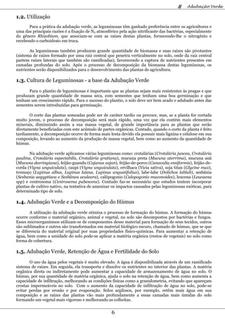 #    Adubação Verde

1.2. Utilização
       Para a prática da adubação verde, as leguminosas têm ganhado preferência entre os agricultores e
uma das principais razões é a fixação de N2 atmosférico pela ação nitrificante das bactérias, especialmente
do gênero Rhizobium, que associam-se com as raízes destas plantas, fornecendo-lhe o nitrogênio e
recebendo o carboidrato em troca.

       As leguminosas também produzem grande quantidade de biomassa e suas raízes são pivotantes
(sistema de raízes formado por uma raiz central que penetra verticalmente no solo, onde da raiz central
partem raízes laterais que também são ramificadas), favorecendo a captura de nutrientes presentes em
camadas profundas do solo. Após o processo de decomposição da biomassa destas leguminosas, os
nutrientes serão disponibilizados para o desenvolvimento das plantas de agricultura.

1.3. Cultura de Leguminosas - a base da Adubação Verde
      Para o plantio de leguminosas é importante que as plantas sejam mais resistentes às pragas e que
produzam grande quantidade de massa seca, com sementes que tenham uma boa germinação e que
tenham um crescimento rápido. Para o sucesso do plantio, o solo deve ser bem arado e adubado antes das
sementes serem introduzidas para germinação.

       O corte das plantas semeadas pode ser de caráter tardio ou precoce, mas, se a planta for cortada
muito jovem, o processo de decomposição será mais rápido, uma vez que ela contém mais elementos
minerais, diminuindo assim a sua massa vegetal, de grande importância para as plantas que serão
diretamente beneficiadas com este acúmulo de partes orgânicas. Contudo, quando o corte da planta é feito
tardiamente, a decomposição ocorre de forma mais lenta devido ela possuir mais lignina e celulose em sua
composição, levando ao aumento da produção de massa vegetal, bem como ao aumento da quantidade de
húmus.

       Na adubação verde aplicamos várias leguminosas como: crotalárias (Crotalária juncea, Crotalária
paulina, Crotalária espectabilis, Crotalária gratiana), mucuna preta (Mucuna aterrima), mucuna anã
(Mucuna deeringiana), feijão-guandu (Cajanus cajan), feijão-de-porco (Canavalia ensiformis), feijão-de-
corda (Vigna unguiculata), caupi (Vigna unguiculata), ervilhaca (Vicia sativa), soja titan (Glycine max),
tremoço (Lupinus albus, Lupinus luteus, Lupinus angustifolius), labe-labe (Dolichos lablab), sesbânia
(Sesbania aegyptiaca e Sesbânea aculeara), calôpogonio (Calopogonio muconoides), leucena (Leucaena
spp) e centrosema (Centrosema pubescens). Contudo faz-se necessário que estudos tentem incorporar
plantas de cultivo nativo, na tentativa de amenizar os impactos causados pelas leguminosas exóticas, para
determinado tipo de solo.

1.4. Adubação Verde e a Decomposição do Húmus
        A utilização da adubação verde otimiza o processo de formação do húmus. A formação do húmus
ocorre conforme o material orgânico, animal e vegetal, no solo são decompostos por bactérias e fungos.
Esses microorganismos utilizam-se de componentes desse material para formação de seus tecidos, outros
são sublimados e outros são transformados em material biológico escuro, chamado de húmus, que se que
se diferencia do material original por suas propriedades físico-químicas. Para aumentar a retenção de
água, bem como a umidade do solo pode-se aplicar a matéria orgânica (restos de vegetais) no solo como
forma de cobertura.

1.5. Adubação Verde, Retenção de Água e Fertilidade do Solo
       O uso da água pelos vegetais é muito elevado. A água é disponibilizada através de um ramificado
sistema de raízes. Em seguida, ela transporta e dissolve os nutrientes no interior das plantas. A matéria
orgânica direta ou indiretamente pode aumentar a capacidade de armazenamento de água no solo. O
húmus, por sua quantidade de matéria orgânica, ajuda o solo na retenção de água, bem como aumenta a
capacidade de infiltração, melhorando as condições físicas como a granulometria, evitando que apareçam
crostas impermeáveis no solo. Com o aumento da capacidade de infiltração de água no solo, pode-se
evitar perdas por erosão e por evaporação. Solos argilosos, por exemplo, retêm mais água em sua
composição e as raízes das plantas vão mais profundamente a essas camadas mais úmidas do solo
formando um vegetal mais vigoroso e melhorando as colheitas.


                                                    6
 