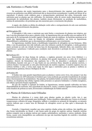 #    Adubação Verde

1.6. Nutrientes e o Plantio Verde
       Os nutrientes são muito importantes para o desenvolvimento dos vegetais, pois plantas que
crescem em ambientes com déficit nutricional não se desenvolvem normalmente, e podem até deixar de se
reproduzir. O plantio verde colabora para o enriquecimento nutricional dos solos, fornecendo mais
nutrientes para as plantas que são cultivadas. Os nutrientes, além de serem muito importantes para a
manutenção do metabolismo das plantas, também atuam diretamente na produção de nucleotídeos,
cadeias de aminoácidos e de proteínas que são essenciais para o crescimento das plantas.

       A seguir, são citados os efeitos da adubação verde sobre o enriquecimento de solo com nutrientes
essenciais ao desenvolvimento das plantas.

a) Nitrogênio (N)
        O nitrogênio é tido como o nutriente que mais limita o crescimento de plantas nos trópicos, por
isso é um dos principais alvos para o plantio verde. As leguminosas têm um auxílio extra na captura de N,
pois parte do N2 incorporado no tecido vegetal é fixado por meio de simbiose. As bactérias associam-se às
raízes das leguminosas e atum na fixação de nitrogênio atmosférico; em troca as leguminosas
disponibilizam o carboidrato que os decompositores utilizam para o seu crescimento.
        As leguminosas, também fazem a imobilização temporária de nitrogênio em sua biomassa. Além
delas, o uso de gramíneas tem sido indicado, pois elas reduzem a perda de nitrogênio, e ainda garantem
maior proteção ao solo em virtude da baixa taxa de decomposição. Sabendo disto, um consórcio entre
leguminosas e gramíneas é indicado para condições mais favoráveis à proteção do solo e nutrição das
plantas.

b) Carbono (C)
       Basicamente há duas formas de carbono, a orgânica presente em seres vivos (biótica) e a
inorgânica contido em rochas (abiótica). As plantas têm grande importância no ciclo do C (carbono)
orgânico. Através da fotossíntese elas capturam luz e CO2 da atmosfera e produzem oxigênio e
carboidratos, fazendo com que o C seja fixado em sua estrutura física. Quando as plantas morrem, o
carbono fixado é incorporado ao solo pela deterioração da matéria orgânica. A matéria orgânica rica em
carbono fertiliza o solo, o torna mais capaz de reter água e nutrientes para as plantas e melhora as
características químicas, físicas e biológicas do solo.

c) Fosfato (P)
        O fosfato tem uma grande importância para as plantas e outros seres vivos, isto porque é um dos
dois constituintes do ATP (adenosina tri-fosfato) que é uma molécula que permite transferência de energia
para o funcionamento do metabolismo. Nas plantas, há também fosfato no núcleo conhecido como fosfato
nucléico, no citoplasma das células vegetais estão presentes os açúcares fosfatados e o fosfato inorgânico,
este último apresenta função regulatória.
        No que diz respeito à captação de fosfato, as leguminosas, mesmo quando cultivadas em baixa
disponibilidade do nutriente, têm capacidade de absorvê-lo. Assim, a matéria orgânica destas plantas atua
como doadora de prótons ao meio, favorecendo a solubilização do fosfato natural.

1.7. Plantas de Cobertura mais Utilizadas
       Plantas de cobertura é o nome dado para plantas usadas no plantio verde, isto é, que
permaneceram no solo cooperando para fertilização. Testes científicos elaborados por Torres et al (2005)
comprovaram a eficácia do sorgo, braquiária, milheto e crotalária no acúmulo de nitrogênio, os mesmos
autores indicam que a maior taxa de liberação de nitrogênio ocorre 42 dias após a dessecação da
cobertura.

       Contudo, é importante ressaltar que estas espécies citadas acima são exóticas, isto significa que
elas foram introduzidas no Brasil, e não fazem parte do grupo de espécies nativas. Espécies exóticas
podem competir com as plantas nativas por espaço, polinizadores, nutrientes e outros, podendo, dessa
forma, causar certo desequilíbrio nos ambientes em que são inseridas fugindo do controle e invadindo
ecossistemas naturais.




                                                    7
 