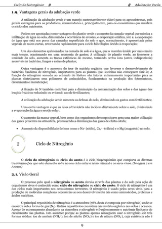 Ciclo de Nitrogênio       #                                                            #    Adubação Verde

1.9. Vantagens gerais da adubação verde
        A utilização da adubação verde é um manejo sustentavelmente viável para os agrossistemas, pois
geram vantagens para os produtores, consumidores e, principalmente, para os ecossistemas que mantêm
os ciclos dos nutrientes.

        Podem ser apontadas como vantagens do plantio verde o aumento da camada vegetal que otimiza a
infiltração de água no solo, diminuindo a ocorrência de erosões, e evaporação edáfica, isto é, a evaporação
de água que está nos poros das camadas superficiais do solo e que, normalmente, é aproveitada pelos
vegetais de raízes curtas, retornando rapidamente para o ciclo hidrológico devido à evaporação;

       Um dos elementos aprisionados na camada do solo é a água, que o mantêm úmido por mais muito
mais tempo, ocasionando em uma economia de gastos; A utilização de plantio verde, ao favorecer a
umidade do solo, aumenta as trocas catiônicas do mesmo, tornando certos íons (antes indisponíveis)
acessíveis às bactérias, fungos e raízes de plantas;

       Outra vantagem é o aumento do teor de matéria orgânica que favorece o desenvolvimento de
bactérias fixadoras de nitrogênio, importantes para as plantas que, sozinhas não conseguem fazê-lo; A
fixação do nitrogênio somado ao acúmulo do fósforo são fatores extremamente importantes para as
plantas sintetizarem seus polímeros de aminoácidos, fundamentais na produção dos fotossintatos,
crescimento e manutenção;

        A fixação do N também contribui para a diminuição da contaminação dos solos e das águas dos
lençóis freáticos reduzindo ou evitando uso de fertilizantes;

        A utilização da adubação verde aumenta as defesas do solo, diminuindo os gastos com fertilizantes;

       Uma outra vantagem é que os raios ultravioleta não incidem diretamente sobre o solo, diminuindo
a evaporação da água e erosão solar;

       O aumento da massa vegetal, bem como dos organismos decompositores gera uma maior utilização
dos gases presentes na atmosfera, promovendo a diminuição dos gases de efeito estufa;

   •    Aumento da disponibilidade de íons como o Na+ (sódio), Ca2++ (cálcio) e o Mg (magnésio) no solo.




    2             Ciclo de Nitrogênio


       O ciclo do nitrogênio ou ciclo do azoto é o ciclo biogeoquímico que comporta as diversas
transformações que este elemento sofre no seu ciclo entre o reino mineral e os seres vivos. (Imagem 2 em
Anexos)

2.1. Visão Geral
       O processo pelo qual o nitrogênio ou azoto circula através das plantas e do solo pela ação de
organismos vivos é conhecido como ciclo do nitrogênio ou ciclo do azoto. O ciclo do nitrogênio é um
dos ciclos mais importantes nos ecossistemas terrestres. O nitrogênio é usado pelos seres vivos para a
produção de moléculas complexas necessárias ao seu desenvolvimento tais como aminoácidos, proteínas e
ácidos nucléicos.

       O principal repositório de nitrogênio é a atmosfera (78% desta é composta por nitrogênio) onde se
encontra sob a forma de gás (N2). Outros repositórios consistem em matéria orgânica nos solos e oceanos.
Apesar de extremamente abundante na atmosfera o nitrogênio é freqüentemente o nutriente limitante do
crescimento das plantas. Isto acontece porque as plantas apenas conseguem usar o nitrogênio sob três
formas sólidas: íon de amônio (NH4+), íon de nitrito (NO2-) e íon de nitrato (NO3-), cuja existência não é

                                                    9
 