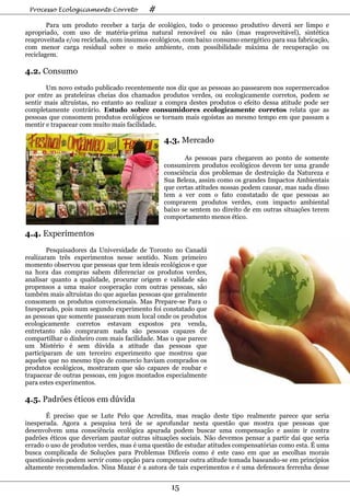 Processo Ecologicamente Correto         #
        Para um produto receber a tarja de ecológico, todo o processo produtivo deverá ser limpo e
apropriado, com uso de matéria-prima natural renovável ou não (mas reaproveitável), sintética
reaproveitada e/ou reciclada, com insumos ecológicos, com baixo consumo energético para sua fabricação,
com menor carga residual sobre o meio ambiente, com possibilidade máxima de recuperação ou
reciclagem.

4.2. Consumo
       Um novo estudo publicado recentemente nos diz que as pessoas ao passearem nos supermercados
por entre as prateleiras cheias dos chamados produtos verdes, ou ecologicamente corretos, podem se
sentir mais altruístas, no entanto ao realizar a compra destes produtos o efeito dessa atitude pode ser
completamente contrário. Estudo sobre consumidores ecologicamente corretos relata que as
pessoas que consomem produtos ecológicos se tornam mais egoístas ao mesmo tempo em que passam a
mentir e trapacear com muito mais facilidade.

                                               4.3. Mercado

                                                      As pessoas para chegarem ao ponto de somente
                                               consumirem produtos ecológicos devem ter uma grande
                                               consciência dos problemas de destruição da Natureza e
                                               Sua Beleza, assim como os grandes Impactos Ambientais
                                               que certas atitudes nossas podem causar, mas nada disso
                                               tem a ver com o fato constatado de que pessoas ao
                                               comprarem produtos verdes, com impacto ambiental
                                               baixo se sentem no direito de em outras situações terem
                                               comportamento menos ético.

4.4. Experimentos
        Pesquisadores da Universidade de Toronto no Canadá
realizaram três experimentos nesse sentido. Num primeiro
momento observou que pessoas que tem ideais ecológicos e que
na hora das compras sabem diferenciar os produtos verdes,
analisar quanto a qualidade, procurar origem e validade são
propensos a uma maior cooperação com outras pessoas, são
também mais altruístas do que aquelas pessoas que geralmente
consomem os produtos convencionais. Mas Prepare-se Para o
Inesperado, pois num segundo experimento foi constatado que
as pessoas que somente passearam num local onde os produtos
ecologicamente corretos estavam expostos pra venda,
entretanto não compraram nada são pessoas capazes de
compartilhar o dinheiro com mais facilidade. Mas o que parece
um Mistério é sem dúvida a atitude das pessoas que
participaram de um terceiro experimento que mostrou que
aqueles que no mesmo tipo de comercio haviam comprados os
produtos ecológicos, mostraram que são capazes de roubar e
trapacear de outras pessoas, em jogos montados especialmente
para estes experimentos.

4.5. Padrões éticos em dúvida
       É preciso que se Lute Pelo que Acredita, mas reação deste tipo realmente parece que seria
inesperada. Agora a pesquisa terá de se aprofundar nesta questão que mostra que pessoas que
desenvolvem uma consciência ecológica apurada podem buscar uma compensação e assim ir contra
padrões éticos que deveriam pautar outras situações sociais. Não devemos pensar a partir daí que seria
errado o uso de produtos verdes, mas é uma questão de estudar atitudes compensatórias como esta. É uma
busca complicada de Soluções para Problemas Difíceis como é este caso em que as escolhas morais
questionáveis podem servir como opção para compensar outra atitude tomada baseando-se em princípios
altamente recomendados. Nina Mazar é a autora de tais experimentos e é uma defensora ferrenha desse


                                                 15
 