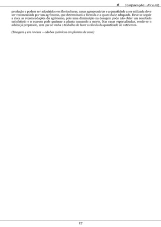 #     Comparação – AV e AQ

produção e podem ser adquiridos em floriculturas, casas agropecuárias e a quantidade a ser utilizada deve
ser recomendada por um agrônomo, que determinará a fórmula e a quantidade adequada. Deve-se seguir
a risca as recomendações do agrônomo, pois uma diminuição na dosagem pode não obter um resultado
satisfatório e o excesso pode queimar a planta causando a morte. Nas casas especializadas, vende-se o
adubo já preparado, sem que se tenha o trabalho de fazer o cálculo da quantidade de nutrientes.

(Imagem 4 em Anexos – adubos químicos em plantas de casa)




                                                  17
 