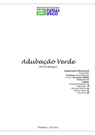 Adubação Verde
     NTD de Biologia I
                           Organização Educacional
                                            Farias Brito
                             Professor Dênio Marques
                            2º ano 7 do Ensino Médio
                                         Turno Manhã
                                               Equipe
                                 Fernanda Brasileiro, 14
                                         Iago Braga, 18
                                   Marynara Barros, 34
                                      Ramon Viana, 44
                                          João Neto, 56




    Fortaleza – CE, 2011
 