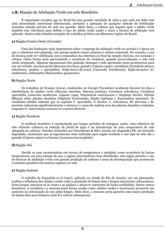 #    Adubação Verde

1.8. Manejo de Adubação Verde em solo Brasileiro
       É importante ressaltar que no Brasil há uma grande variedade de solos e que cada um deles tem
uma necessidade nutricional diferenciada, portanto a aplicação de qualquer método de fertilização
necessita estudos prévios do solo em questão. Além disso, a cultura que seguirá após o adubo verde
também tem relevância para definir o tipo de adubo verde usado e como a técnica de adubação será
aplicada. Abaixo estão listados exemplos de trabalhos já feitos em diferentes regiões do Brasil:

a) Região Centro-Oeste (Cerrado)

       Uma das limitações mais importantes sobre o emprego da adubação verde no cerrado é a época em
que a cobertura será plantada, isto porque poderá causar prejuízo à cultura comercial. No entanto, o uso
da técnica pode ser viabilizada com a semeadura da cobertura no final da estação chuvosa, em sucessão à
cultura. Outra forma seria aproveitando a existência de verânicos, quando provavelmente o solo está
sendo preparado. Algumas leguminosas têm ganhado destaque e sido apontadas como promissoras para
uso no cerrado: mucuna-preta (Mucuna aterrima), guandu (Cajanus cajan), crotalárias (Crotalaria juncea,
ochroleuca, paulina e spectabilis), feijão-bravo-do-ceará (Canavalia brasiliensis), feijão-de-porco (C.
ensiformis), estilosantes (Stylosanthes guianensis).

b) Região Norte

        Os trabalhos de Erasmo (2004), conduzidos no Gurupi (Tocantins) avaliaram durante 60 dias a
interferência de adubos verde (Mucuna aterrima, Mucuna pruriens, Crotalaria ochroleuca, Crotalaria
spectabilis, Canavalia ensiformis, Cajanus cajan, Pennisetum americanum e Sorghum bicolor, híbrido
BR304) sobre plantas daninhas (Digitaria horizontalis, Hyptis lophanta e Amaranthus spinosus). Os
resultados obtidos indicam que as espécies C. spectabilis, S. bicolor, C. ochroleuca, M. aterrima e M.
pruriens reduziram significativamente o número e o peso da matéria seca das plantas daninhas avaliadas,
enquanto P. americanum mostrou-se a menos eficiente.

c) Região Nordeste

       O nordeste brasileiro é caracterizado por longos períodos de estiagem, assim, uma cobertura de
solo eficiente colabora na redução de perda de água e na manutenção de uma temperatura de solo
adequada às culturas. Estudos realizados por Nascimento & Silva (2003) em Alagoinha-PB, em luvissolo
degradado, mostraram que as leguminosas mais indicadas para região nordeste e este tipo de solo são o
guandu (Cajanus cajan) e a leucena (Leucaena leucocephala).

d) Região Sul

       Devido as suas características em termos de temperatura e umidade, como ocorrência de baixas
temperaturas em uma estação do ano e regime pluviométrico bem distribuído, esta região permite o uso
de técnicas de adubação verde com grande produção de carbono e taxas de decomposição que promovem
o aumento gradativo de matéria orgânica no solo.

e) Região Sudeste

       O trabalho de Espíndola et al (1997), aplicado no estado do Rio de Janeiro, em um planossolo,
avaliou a influência dos adubos verdes sobre a produção de batata doce e fungos micorrízico-arbusculares.
Esses fungos associam-se às raízes e as ajudam a absorver nutrientes de baixa mobilidade, dentre outros
benefícios. A crotalária e a mucuna preta foram usadas como adubos verdes e mostraram promover um
aumento na colonização da raiz pelos fungos. Além disso, a mucuna preta garantiu uma maior produção
de batata doce pois forneceu mais N à cultura subsequente.




                                                   8
 