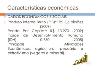 Características econômicas
   DADOS ECONÔMICOS E SOCIAIS
   Produto Interno Bruto (PIB)*: R$ 5,6 bilhões
                      (2009)
    Renda Per Capita*: R$ 13.270 (2009)
    Índice de Desenvolvimento Humano
    (IDH):            0,750               (2005)
    Principais                       Atividades
    Econômicas: agricultura, pecuária e
    extrativismo (vegetal e mineral).
 