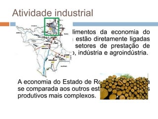 Atividade industrial
 As fontes de rendimentos da economia do
 Estado de Roraima estão diretamente ligadas
 às atividades nos setores de prestação de
 serviços, mineração, indústria e agroindústria.



 A economia do Estado de Roraima é modesta
 se comparada aos outros estados com setores
 produtivos mais complexos.
 