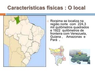 Características físicas : O local

                   Roraima se localiza na
                    região norte com 224,3
                    mil quilômetros quadrados
                    e 1922 quilômetros de
                    fronteira com Venezuela,
                    Guiana , Amazonas e
                    Pará .
 