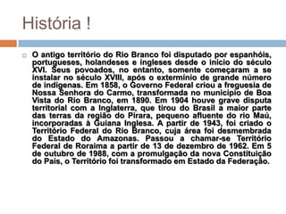 História !
   O antigo território do Rio Branco foi disputado por espanhóis,
    portugueses, holandeses e ingleses desde o início do século
    XVI. Seus povoados, no entanto, somente começaram a se
    instalar no século XVIII, após o extermínio de grande número
    de indígenas. Em 1858, o Governo Federal criou a freguesia de
    Nossa Senhora do Carmo, transformada no município de Boa
    Vista do Rio Branco, em 1890. Em 1904 houve grave disputa
    territorial com a Inglaterra, que tirou do Brasil a maior parte
    das terras da região do Pirara, pequeno afluente do rio Maú,
    incorporadas à Guiana Inglesa. A partir de 1943, foi criado o
    Território Federal do Rio Branco, cuja área foi desmembrada
    do Estado do Amazonas. Passou a chamar-se Território
    Federal de Roraima a partir de 13 de dezembro de 1962. Em 5
    de outubro de 1988, com a promulgação da nova Constituição
    do País, o Território foi transformado em Estado da Federação.
 