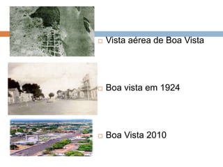    Vista aérea de Boa Vista




   Boa vista em 1924




   Boa Vista 2010
 