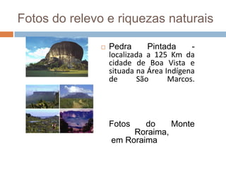 Fotos do relevo e riquezas naturais

                 Pedra      Pintada     -
                  localizada a 125 Km da
                  cidade de Boa Vista e
                  situada na Área Indígena
                  de      São      Marcos.




                  Fotos   do    Monte
                       Roraima,
                  em Roraima
 