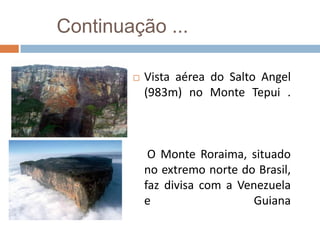Continuação ...

           Vista aérea do Salto Angel
            (983m) no Monte Tepui .



             O Monte Roraima, situado
            no extremo norte do Brasil,
            faz divisa com a Venezuela
            e                   Guiana
 