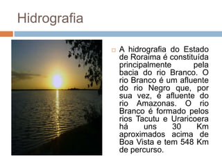 Hidrografia

                 A hidrografia do Estado
                  de Roraima é constituída
                  principalmente      pela
                  bacia do rio Branco. O
                  rio Branco é um afluente
                  do rio Negro que, por
                  sua vez, é afluente do
                  rio Amazonas. O rio
                  Branco é formado pelos
                  rios Tacutu e Uraricoera
                  há     uns     30    Km
                  aproximados acima de
                  Boa Vista e tem 548 Km
                  de percurso.
 