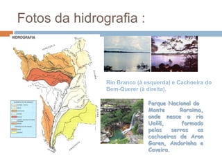 Fotos da hidrografia :



               Rio Branco (à esquerda) e Cachoeira do
               Bem-Querer (à direita).

                              Parque Nacional do
                              Monte       Roraima,
                              onde nasce o rio
                              Uailã,       formado
                              pelas    serras   as
                              cachoeiras de Aron
                              Garen, Andorinha e
                              Caveira.
 