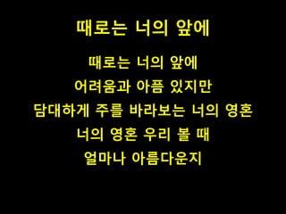 때로는 너의 앞에
때로는 너의 앞에
어려움과 아픔 있지만
담대하게 주를 바라보는 너의 영혼
너의 영혼 우리 볼 때
얼마나 아름다운지
 