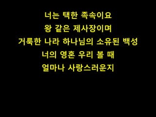 너는 택한 족속이요
왕 같은 제사장이며
거룩한 나라 하나님의 소유된 백성
너의 영혼 우리 볼 때
얼마나 사랑스러운지
 