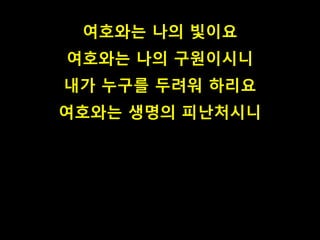 여호와는 나의 빛이요
여호와는 나의 구원이시니
내가 누구를 두려워 하리요
여호와는 생명의 피난처시니
 