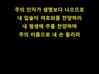 주의 인자가 생명보다 나으므로
내 입술이 여호와를 찬양하리
내 평생에 주를 찬양하며
주의 이름으로 내 손 들리라
 