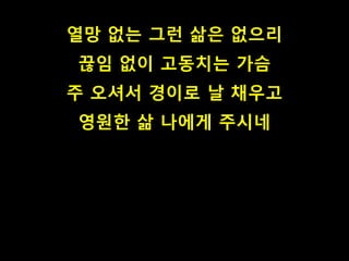 열망 없는 그런 삶은 없으리
끊임 없이 고동치는 가슴
주 오셔서 경이로 날 채우고
영원한 삶 나에게 주시네
 