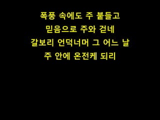 폭풍 속에도 주 붙들고
믿음으로 주와 걷네
갈보리 언덕너머 그 어느 날
주 안에 온전케 되리
 