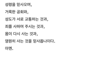 성령을 믿사오며,
거룩한 공회와,
성도가 서로 교통하는 것과,
죄를 사하여 주시는 것과,
몸이 다시 사는 것과,
영원히 사는 것을 믿사옵나이다.
아멘.
 