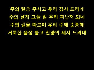 주의 말씀 주시고 우리 감사 드리네
주의 날개 그늘 밑 우리 피난처 되네
주의 길을 따르며 우리 주께 순종해
거룩한 음성 듣고 찬양의 제사 드리네
 
