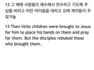 13 그 때에 사람들이 예수께서 안수하고 기도해 주
심을 바라고 어린 아이들을 데리고 오매 제자들이 꾸
짖거늘
13 Then little children were brought to Jesus
for him to place his hands on them and pray
for them. But the disciples rebuked those
who brought them.
 