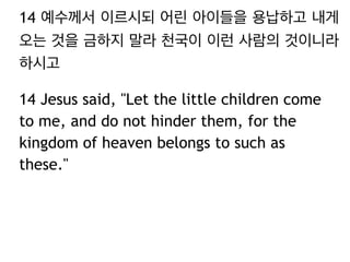 14 예수께서 이르시되 어린 아이들을 용납하고 내게
오는 것을 금하지 말라 천국이 이런 사람의 것이니라
하시고
14 Jesus said, "Let the little children come
to me, and do not hinder them, for the
kingdom of heaven belongs to such as
these."
 