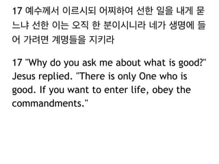 17 예수께서 이르시되 어찌하여 선한 일을 내게 묻
느냐 선한 이는 오직 한 분이시니라 네가 생명에 들
어 가려면 계명들을 지키라
17 "Why do you ask me about what is good?"
Jesus replied. "There is only One who is
good. If you want to enter life, obey the
commandments."
 