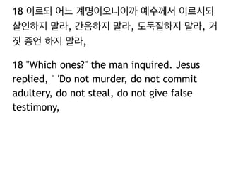 18 이르되 어느 계명이오니이까 예수께서 이르시되
살인하지 말라, 간음하지 말라, 도둑질하지 말라, 거
짓 증언 하지 말라,
18 "Which ones?" the man inquired. Jesus
replied, " 'Do not murder, do not commit
adultery, do not steal, do not give false
testimony,
 