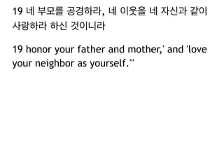 19 네 부모를 공경하라, 네 이웃을 네 자신과 같이
사랑하라 하신 것이니라
19 honor your father and mother,' and 'love
your neighbor as yourself.'"
 