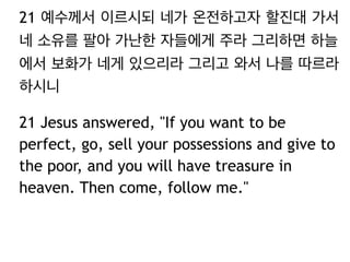 21 예수께서 이르시되 네가 온전하고자 할진대 가서
네 소유를 팔아 가난한 자들에게 주라 그리하면 하늘
에서 보화가 네게 있으리라 그리고 와서 나를 따르라
하시니
21 Jesus answered, "If you want to be
perfect, go, sell your possessions and give to
the poor, and you will have treasure in
heaven. Then come, follow me."
 