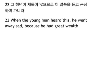 22 그 청년이 재물이 많으므로 이 말씀을 듣고 근심
하며 가니라
22 When the young man heard this, he went
away sad, because he had great wealth.
 