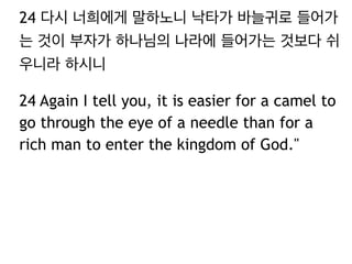 24 다시 너희에게 말하노니 낙타가 바늘귀로 들어가
는 것이 부자가 하나님의 나라에 들어가는 것보다 쉬
우니라 하시니
24 Again I tell you, it is easier for a camel to
go through the eye of a needle than for a
rich man to enter the kingdom of God."
 