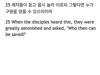 25 제자들이 듣고 몹시 놀라 이르되 그렇다면 누가
구원을 얻을 수 있으리이까
25 When the disciples heard this, they were
greatly astonished and asked, "Who then can
be saved?"
 