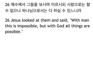 26 예수께서 그들을 보시며 이르시되 사람으로는 할
수 없으나 하나님으로서는 다 하실 수 있느니라
26 Jesus looked at them and said, "With man
this is impossible, but with God all things are
possible."
 