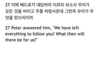 27 이에 베드로가 대답하여 이르되 보소서 우리가
모든 것을 버리고 주를 따랐사온대 그런즉 우리가 무
엇을 얻으리이까
27 Peter answered him, "We have left
everything to follow you! What then will
there be for us?"
 