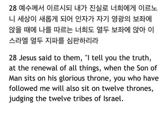 28 예수께서 이르시되 내가 진실로 너희에게 이르노
니 세상이 새롭게 되어 인자가 자기 영광의 보좌에
앉을 때에 나를 따르는 너희도 열두 보좌에 앉아 이
스라엘 열두 지파를 심판하리라
28 Jesus said to them, "I tell you the truth,
at the renewal of all things, when the Son of
Man sits on his glorious throne, you who have
followed me will also sit on twelve thrones,
judging the twelve tribes of Israel.
 
