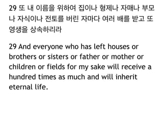 29 또 내 이름을 위하여 집이나 형제나 자매나 부모
나 자식이나 전토를 버린 자마다 여러 배를 받고 또
영생을 상속하리라
29 And everyone who has left houses or
brothers or sisters or father or mother or
children or fields for my sake will receive a
hundred times as much and will inherit
eternal life.
 