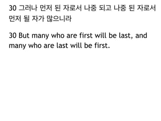 30 그러나 먼저 된 자로서 나중 되고 나중 된 자로서
먼저 될 자가 많으니라
30 But many who are first will be last, and
many who are last will be first.
 