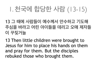 1. 천국에 합당한 사람 (13-15)
13 그 때에 사람들이 예수께서 안수하고 기도해
주심을 바라고 어린 아이들을 데리고 오매 제자들
이 꾸짖거늘
13 Then little children were brought to
Jesus for him to place his hands on them
and pray for them. But the disciples
rebuked those who brought them.
 