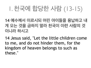 1. 천국에 합당한 사람 (13-15)
14 예수께서 이르시되 어린 아이들을 용납하고 내
게 오는 것을 금하지 말라 천국이 이런 사람의 것
이니라 하시고
14 Jesus said, "Let the little children come
to me, and do not hinder them, for the
kingdom of heaven belongs to such as
these."
 