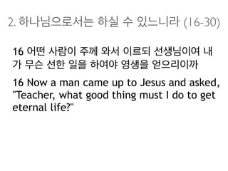 2. 하나님으로서는 하실 수 있느니라 (16-30)
16 어떤 사람이 주께 와서 이르되 선생님이여 내
가 무슨 선한 일을 하여야 영생을 얻으리이까
16 Now a man came up to Jesus and asked,
"Teacher, what good thing must I do to get
eternal life?"
 