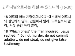 2. 하나님으로서는 하실 수 있느니라 (16-30)
18 이르되 어느 계명이오니이까 예수께서 이르시
되 살인하지 말라, 간음하지 말라, 도둑질하지 말
라, 거짓 증언 하지 말라,
18 "Which ones?" the man inquired. Jesus
replied, " 'Do not murder, do not commit
adultery, do not steal, do not give false
testimony,
 