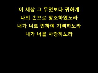 이 세상 그 무엇보다 귀하게
나의 손으로 창조하였노라
내가 너로 인하여 기뻐하노라
내가 너를 사랑하노라
 
