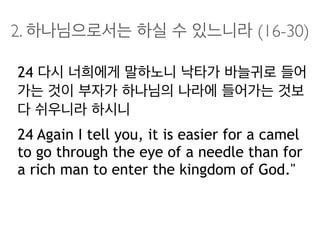 2. 하나님으로서는 하실 수 있느니라 (16-30)
24 다시 너희에게 말하노니 낙타가 바늘귀로 들어
가는 것이 부자가 하나님의 나라에 들어가는 것보
다 쉬우니라 하시니
24 Again I tell you, it is easier for a camel
to go through the eye of a needle than for
a rich man to enter the kingdom of God."
 