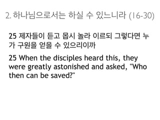 2. 하나님으로서는 하실 수 있느니라 (16-30)
25 제자들이 듣고 몹시 놀라 이르되 그렇다면 누
가 구원을 얻을 수 있으리이까
25 When the disciples heard this, they
were greatly astonished and asked, "Who
then can be saved?"
 