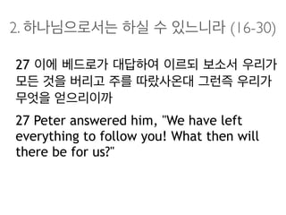 2. 하나님으로서는 하실 수 있느니라 (16-30)
27 이에 베드로가 대답하여 이르되 보소서 우리가
모든 것을 버리고 주를 따랐사온대 그런즉 우리가
무엇을 얻으리이까
27 Peter answered him, "We have left
everything to follow you! What then will
there be for us?"
 